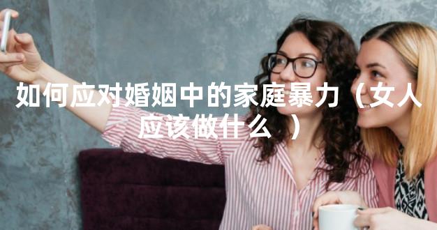 如何应对婚姻中的家庭暴力（女人应该做什么  ）